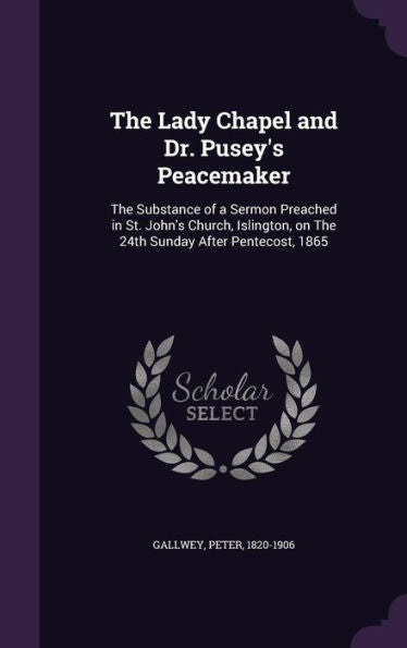 The Lady Chapel And Dr. Pusey's Peacemaker: The Substance Of A Sermon Preached In St. John's Church, Islington, On The 24Th Sunday After Pentecost, 1865