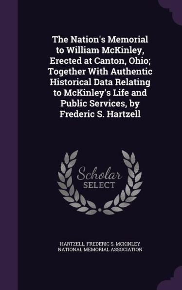 The Nation's Memorial To William Mckinley, Erected At Canton, Ohio; Together With Authentic Historical Data Relating To Mckinley's Life And Public Services, By Frederic S. Hartzell