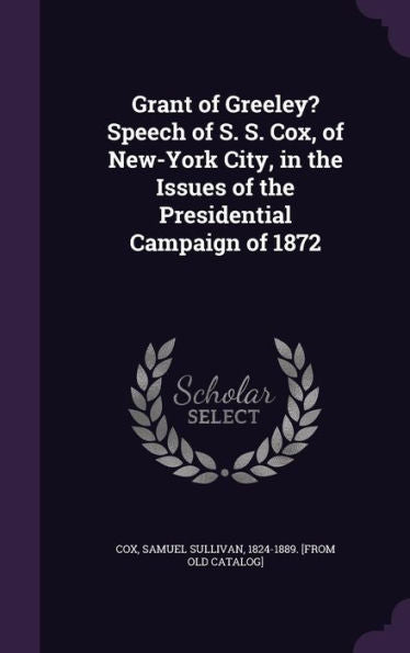 Grant Of Greeley? Speech Of S. S. Cox, Of New-York City, In The Issues Of The Presidential Campaign Of 1872