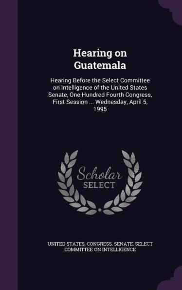 Hearing On Guatemala: Hearing Before The Select Committee On Intelligence Of The United States Senate, One Hundred Fourth Congress, First Session ... Wednesday, April 5, 1995