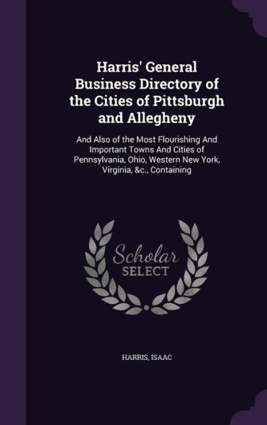 Harris' General Business Directory Of The Cities Of Pittsburgh And Allegheny: And Also Of The Most Flourishing And Important Towns And Cities Of ... Western New York, Virginia, &C., Containing