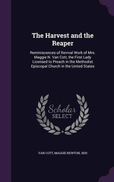 The Harvest And The Reaper: Reminiscences Of Revival Work Of Mrs. Maggie N. Van Cott, The First Lady Licensed To Preach In The Methodist Episcopal Church In The United States