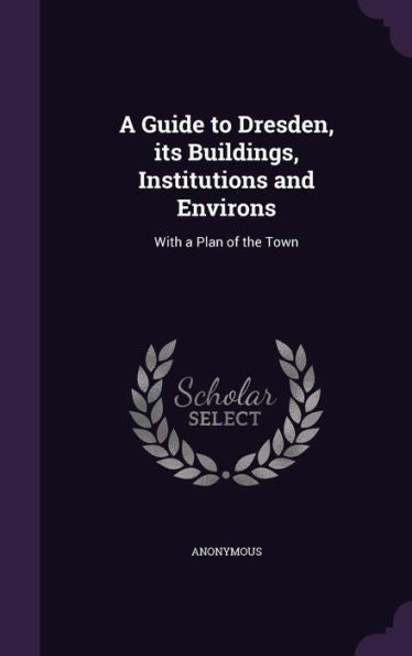 A Guide To Dresden, Its Buildings, Institutions And Environs: With A Plan Of The Town