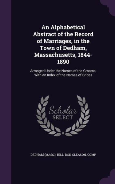 An Alphabetical Abstract Of The Record Of Marriages, In The Town Of Dedham, Massachusetts, 1844-1890: Arranged Under The Names Of The Grooms, With An Index Of The Names Of Brides