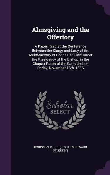 Almsgiving And The Offertory: A Paper Read At The Conference Between The Clergy And Laity Of The Archdeaconry Of Rochester, Held Under The Presidency ... The Cathedral, On Friday, November 16Th, 1866