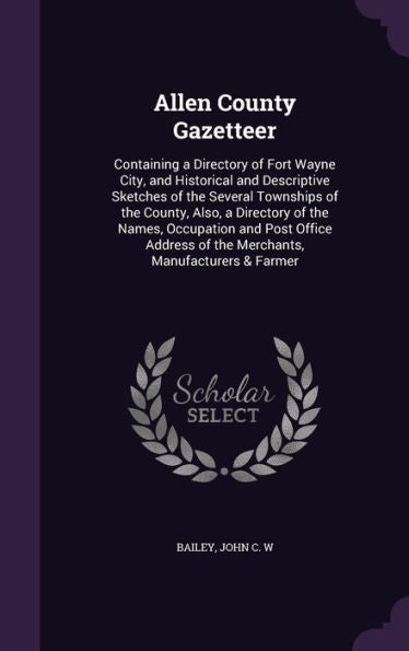 Allen County Gazetteer: Containing A Directory Of Fort Wayne City, And Historical And Descriptive Sketches Of The Several Townships Of The County, ... Of The Merchants, Manufacturers & Farmer