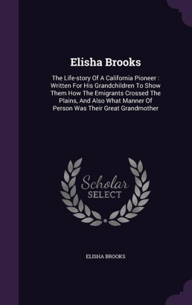 Elisha Brooks: The Life-Story Of A California Pioneer: Written For His Grandchildren To Show Them How The Emigrants Crossed The Plains, And Also What Manner Of Person Was Their Great Grandmother