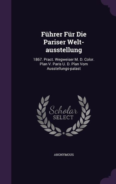 F?rer Fur Die Pariser Welt-Ausstellung: 1867. Pract. Wegweiser M. D. Color. Plan V. Paris U. D. Plan Vom Ausstellungs-Palast