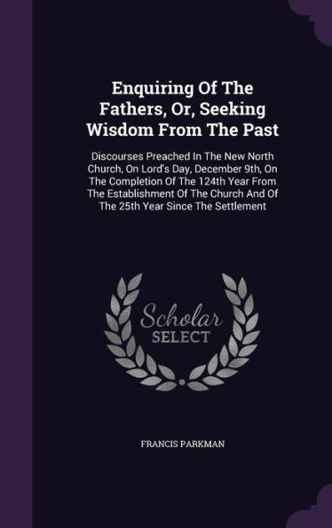 Enquiring Of The Fathers, Or, Seeking Wisdom From The Past: Discourses Preached In The New North Church, On Lord's Day, December 9Th, On The ... And Of The 25Th Year Since The Settlement