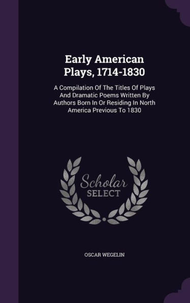 Early American Plays, 1714-1830: A Compilation Of The Titles Of Plays And Dramatic Poems Written By Authors Born In Or Residing In North America Previous To 1830
