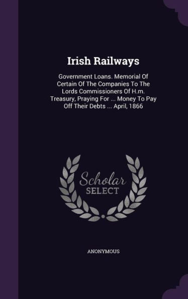 Irish Railways: Government Loans. Memorial Of Certain Of The Companies To The Lords Commissioners Of H.M. Treasury, Praying For ... Money To Pay Off Their Debts ... April, 1866