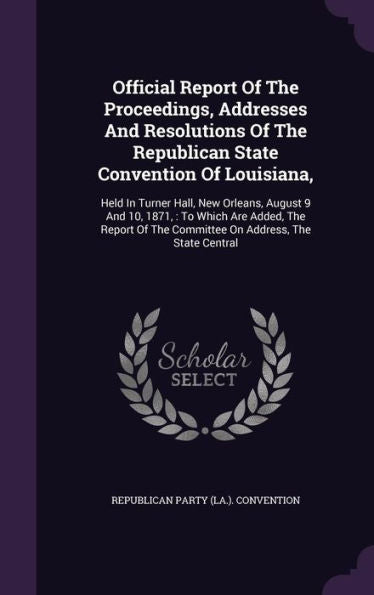 Official Report Of The Proceedings, Addresses And Resolutions Of The Republican State Convention Of Louisiana,: Held In Turner Hall, New Orleans, ... The Committee On Address, The State Central