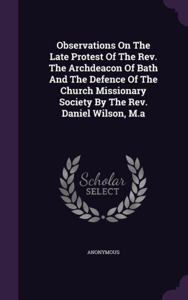 Observations On The Late Protest Of The Rev. The Archdeacon Of Bath And The Defence Of The Church Missionary Society By The Rev. Daniel Wilson, M.A