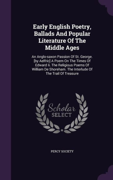Early English Poetry, Ballads And Popular Literature Of The Middle Ages: An Anglo-Saxon Passion Of St. George. [By Aelfric] A Poem On The Times Of ... The Interlude Of The Trail Of Treasure