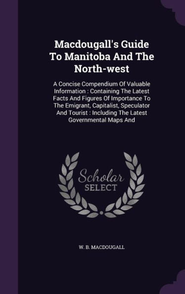 Macdougall's Guide To Manitoba And The North-West: A Concise Compendium Of Valuable Information: Containing The Latest Facts And Figures Of Importance ... Including The Latest Governmental Maps And