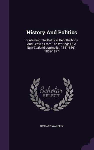 History And Politics: Containing The Political Recollections And Leaves From The Writings Of A New Zealand Journalist, 1851-1861-1862-1877