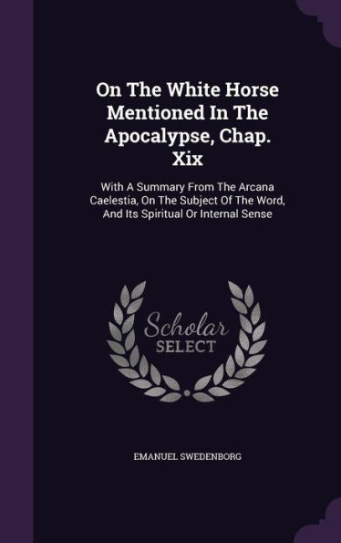 On The White Horse Mentioned In The Apocalypse, Chap. Xix: With A Summary From The Arcana Caelestia, On The Subject Of The Word, And Its Spiritual Or Internal Sense
