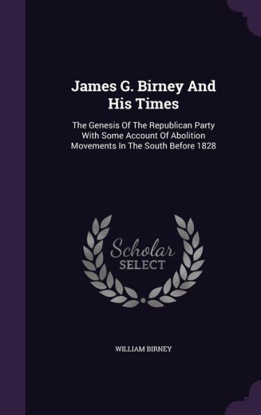 James G. Birney And His Times: The Genesis Of The Republican Party With Some Account Of Abolition Movements In The South Before 1828
