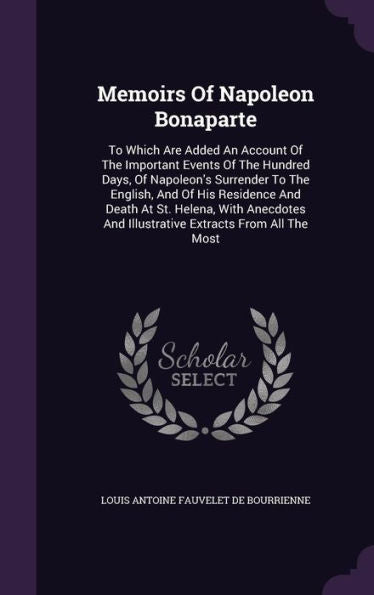 Memoirs Of Napoleon Bonaparte: To Which Are Added An Account Of The Important Events Of The Hundred Days, Of Napoleon's Surrender To The English, And ... And Illustrative Extracts From All The Most