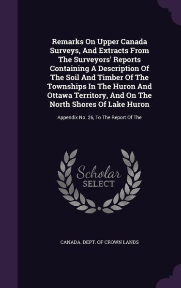 Remarks On Upper Canada Surveys, And Extracts From The Surveyors' Reports Containing A Description Of The Soil And Timber Of The Townships In The ... Huron: Appendix No. 26, To The Report Of The