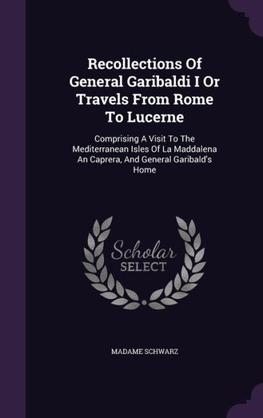 Recollections Of General Garibaldi I Or Travels From Rome To Lucerne: Comprising A Visit To The Mediterranean Isles Of La Maddalena An Caprera, And General Garibald's Home