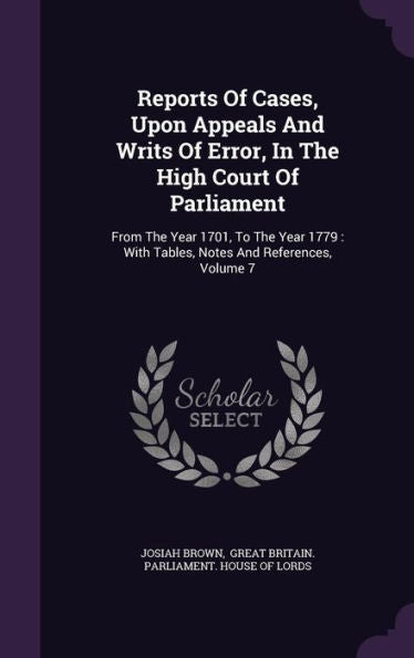 Reports Of Cases, Upon Appeals And Writs Of Error, In The High Court Of Parliament: From The Year 1701, To The Year 1779: With Tables, Notes And References, Volume 7