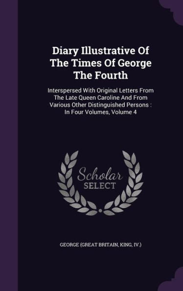 Diary Illustrative Of The Times Of George The Fourth: Interspersed With Original Letters From The Late Queen Caroline And From Various Other Distinguished Persons: In Four Volumes, Volume 4