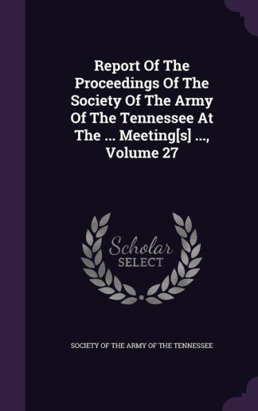Report Of The Proceedings Of The Society Of The Army Of The Tennessee At The ... Meeting[S] ..., Volume 27