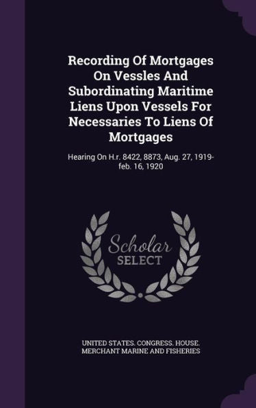 Recording Of Mortgages On Vessles And Subordinating Maritime Liens Upon Vessels For Necessaries To Liens Of Mortgages: Hearing On H.R. 8422, 8873, Aug. 27, 1919-Feb. 16, 1920