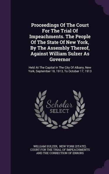 Proceedings Of The Court For The Trial Of Impeachments. The People Of The State Of New York, By The Assembly Thereof, Against William Sulzer As ... York, September 18, 1913, To October 17, 1913