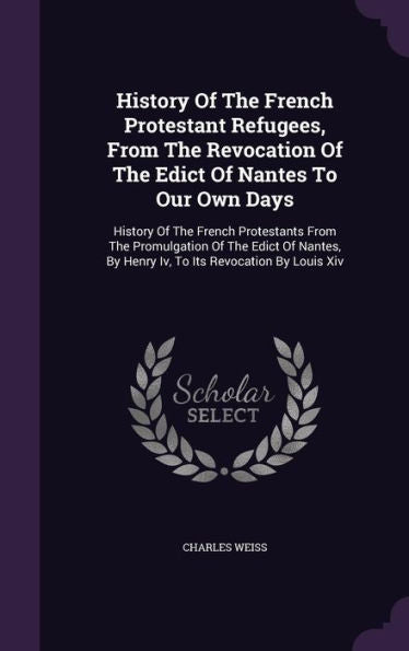 History Of The French Protestant Refugees, From The Revocation Of The Edict Of Nantes To Our Own Days: History Of The French Protestants From The ... By Henry Iv, To Its Revocation By Louis Xiv