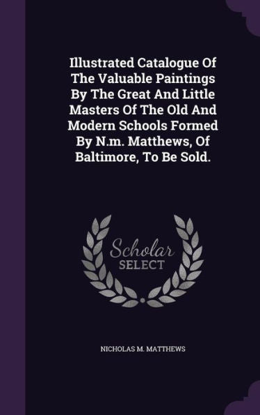 Illustrated Catalogue Of The Valuable Paintings By The Great And Little Masters Of The Old And Modern Schools Formed By N.M. Matthews, Of Baltimore, To Be Sold.