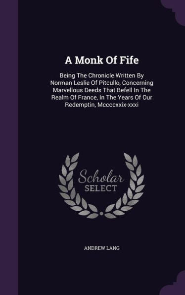 A Monk Of Fife: Being The Chronicle Written By Norman Leslie Of Pitcullo, Concerning Marvellous Deeds That Befell In The Realm Of France, In The Years Of Our Redemptin, Mccccxxix-Xxxi