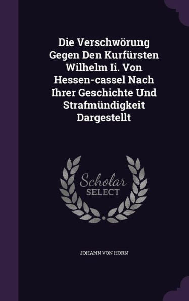 Die Verschw?ung Gegen Den Kurfursten Wilhelm Ii. Von Hessen-Cassel Nach Ihrer Geschichte Und Strafm?digkeit Dargestellt