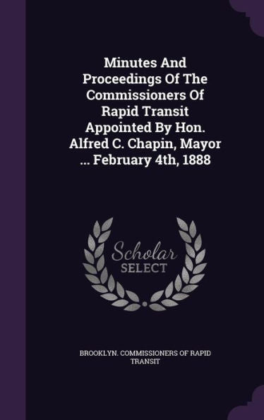 Minutes And Proceedings Of The Commissioners Of Rapid Transit Appointed By Hon. Alfred C. Chapin, Mayor ... February 4Th, 1888