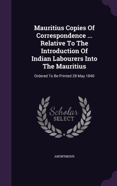 Mauritius Copies Of Correspondence ... Relative To The Introduction Of Indian Labourers Into The Mauritius: Ordered To Be Printed 28 May 1840