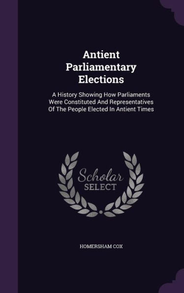 Antient Parliamentary Elections: A History Showing How Parliaments Were Constituted And Representatives Of The People Elected In Antient Times