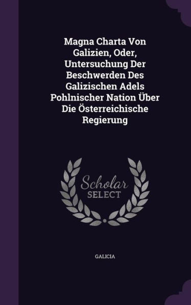 Magna Charta Von Galizien, Oder, Untersuchung Der Beschwerden Des Galizischen Adels Pohlnischer Nation Ger-Uber Die Osterreichische Regierung