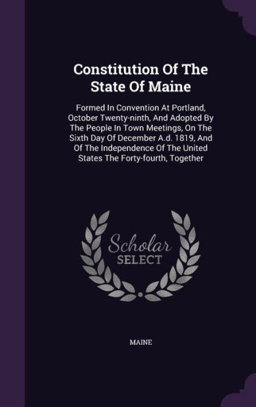 Constitution Of The State Of Maine: Formed In Convention At Portland, October Twenty-Ninth, And Adopted By The People In Town Meetings, On The Sixth ... The United States The Forty-Fourth, Together