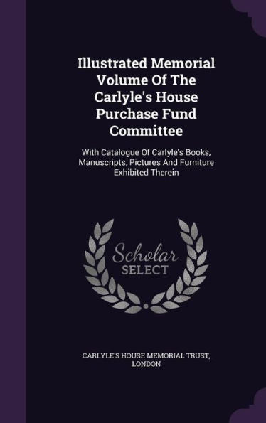 Illustrated Memorial Volume Of The Carlyle's House Purchase Fund Committee: With Catalogue Of Carlyle's Books, Manuscripts, Pictures And Furniture Exhibited Therein
