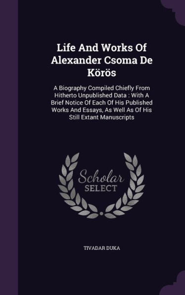 Life And Works Of Alexander Csoma De K?os: A Biography Compiled Chiefly From Hitherto Unpublished Data: With A Brief Notice Of Each Of His Published ... As Well As Of His Still Extant Manuscripts