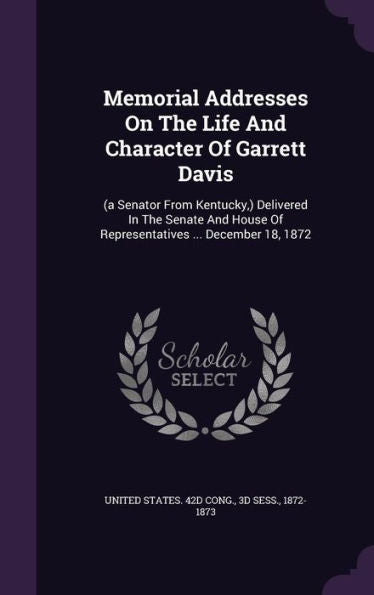 Memorial Addresses On The Life And Character Of Garrett Davis: (A Senator From Kentucky, ) Delivered In The Senate And House Of Representatives ... December 18, 1872