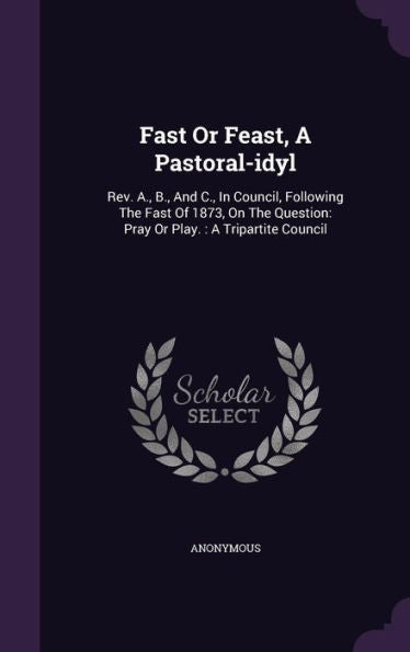 Fast Or Feast, A Pastoral-Idyl: Rev. A., B., And C., In Council, Following The Fast Of 1873, On The Question: Pray Or Play.: A Tripartite Council