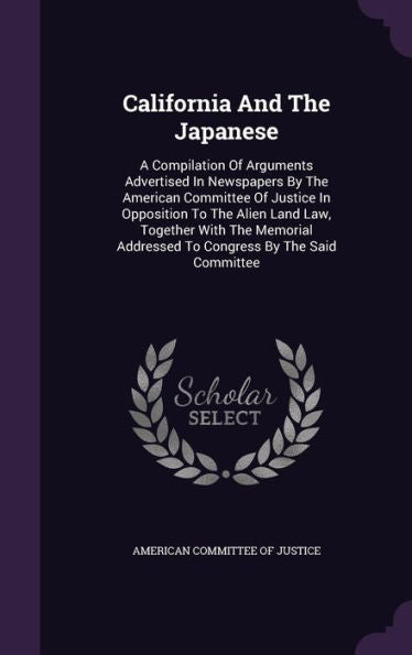 California And The Japanese: A Compilation Of Arguments Advertised In Newspapers By The American Committee Of Justice In Opposition To The Alien Land ... Addressed To Congress By The Said Committee