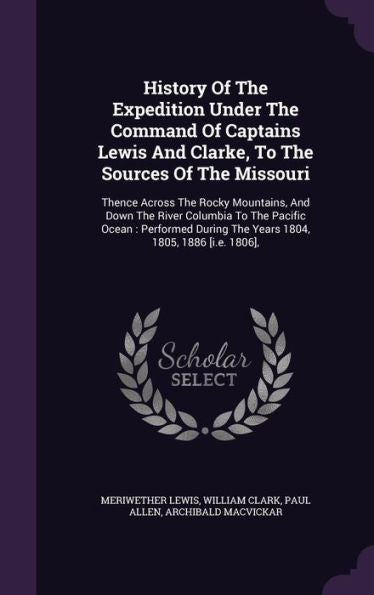 History Of The Expedition Under The Command Of Captains Lewis And Clarke, To The Sources Of The Missouri: Thence Across The Rocky Mountains, And Down ... The Years 1804, 1805, 1886 [I.E. 1806],