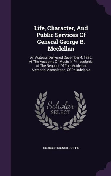 Life, Character, And Public Services Of General George B. Mcclellan: An Address Delivered December 4, 1886, At The Academy Of Music In Philadelphia, ... Memorial Association, Of Philadelphia