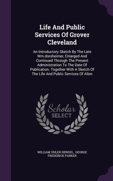 Life And Public Services Of Grover Cleveland: An Introductory Sketch By The Late Wm.Dorsheimer, Enlarged And Continued Through The Present ... Of The Life And Public Services Of Allen