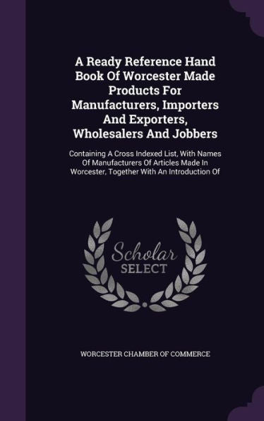 A Ready Reference Hand Book Of Worcester Made Products For Manufacturers, Importers And Exporters, Wholesalers And Jobbers: Containing A Cross Indexed ... Worcester, Together With An Introduction Of