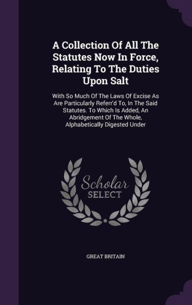 A Collection Of All The Statutes Now In Force, Relating To The Duties Upon Salt: With So Much Of The Laws Of Excise As Are Particularly Referr'D To, ... Of The Whole, Alphabetically Digested Under