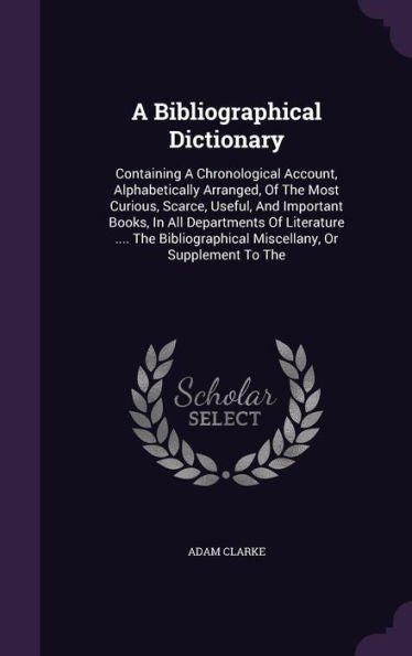 A Bibliographical Dictionary: Containing A Chronological Account, Alphabetically Arranged, Of The Most Curious, Scarce, Useful, And Important Books, ... Miscellany, Or Supplement To The